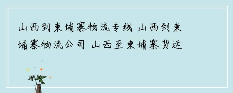 山西到柬埔寨物流专线 山西到柬埔寨物流公司 山西至柬埔寨货运专线