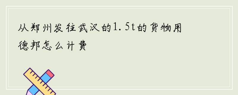 从郑州发往武汉的1.5t的货物用德邦怎么计费