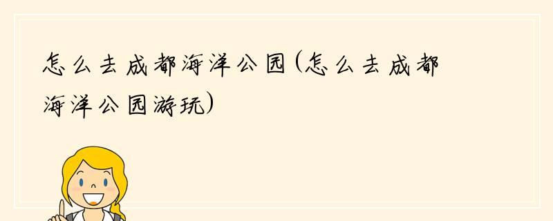 怎么去成都海洋公园(怎么去成都海洋公园游玩)