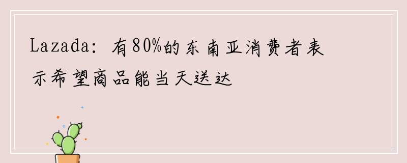 Lazada：有80%的东南亚消费者表示希望商品能当天送达