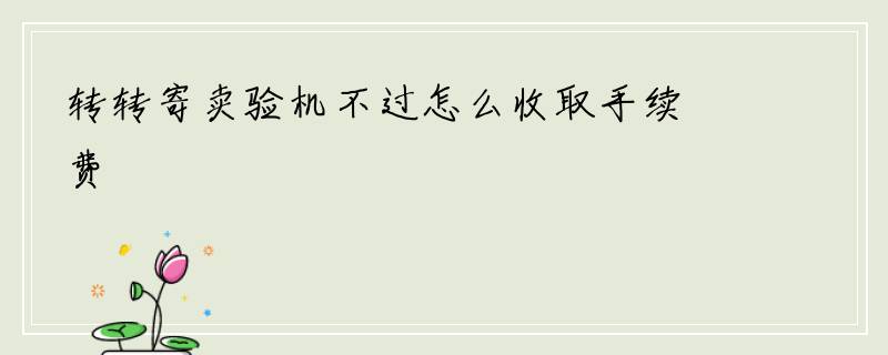 转转寄卖验机不过怎么收取手续费