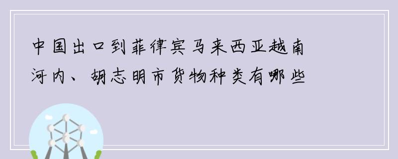 中国出口到菲律宾马来西亚越南河内、胡志明市货物种类有哪些