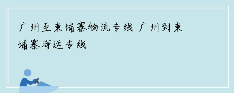 广州至柬埔寨物流专线 广州到柬埔寨海运专线