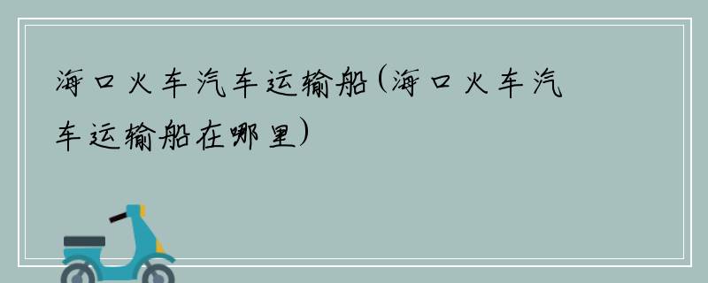 海口火车汽车运输船(海口火车汽车运输船在哪里)