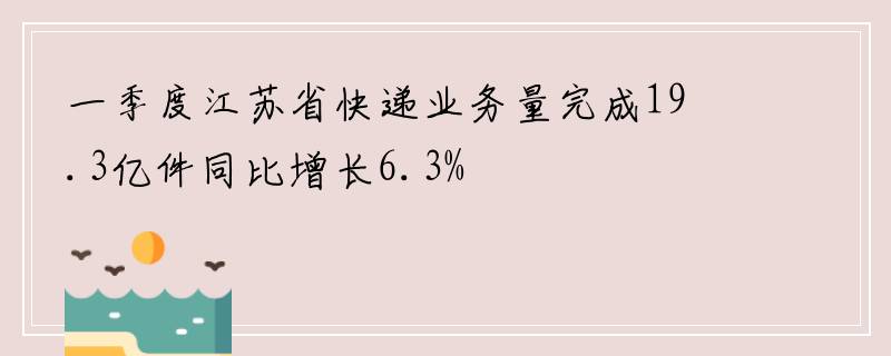 一季度江苏省快递业务量完成19.3亿件同比增长6.3%