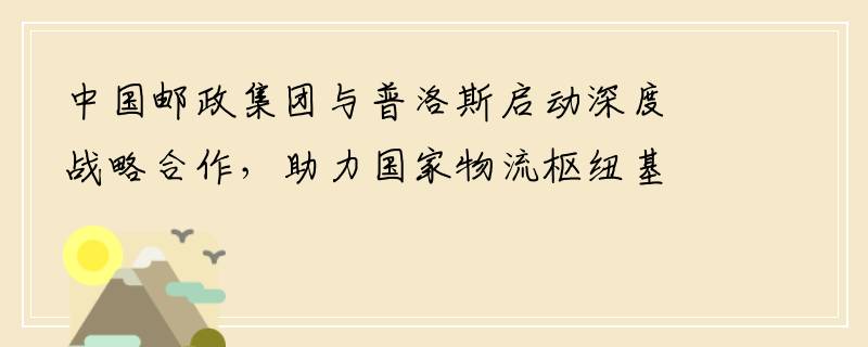 中国邮政集团与普洛斯启动深度战略合作，助力国家物流枢纽基础设施建设