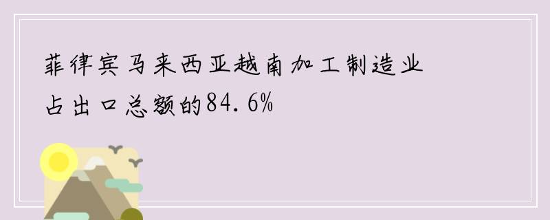 菲律宾马来西亚越南加工制造业占出口总额的84.6%