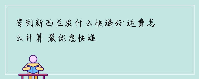 寄到新西兰发什么快递好 运费怎么计算 最优惠快递