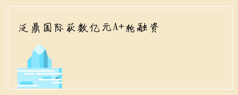 泛鼎国际获数亿元A+轮融资