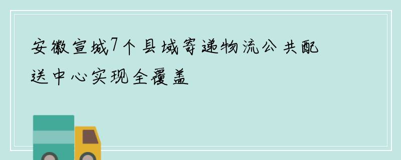 安徽宣城7个县域寄递物流公共配送中心实现全覆盖