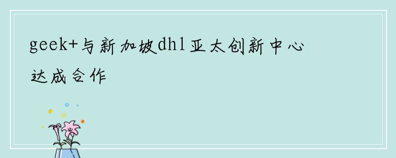 geek+与新加坡dhl亚太创新中心达成合作