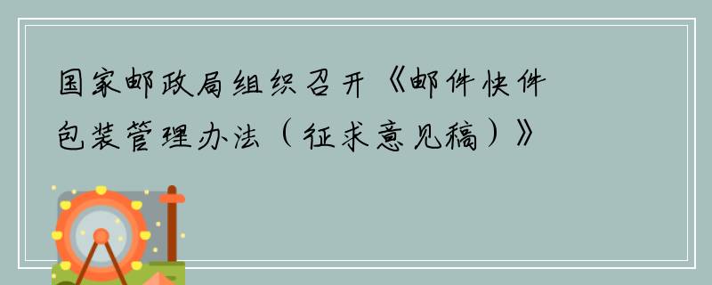 国家邮政局组织召开《邮件快件包装管理办法（征求意见稿）》研讨会