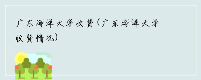广东海洋大学收费(广东海洋大学收费情况)
