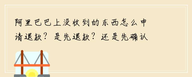 阿里巴巴上没收到的东西怎么申请退款？是先退款？还是先确认收货？