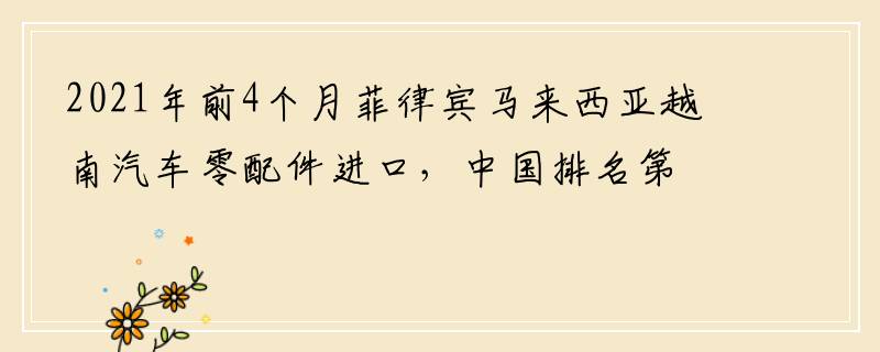 2021年前4个月菲律宾马来西亚越南汽车零配件进口，中国排名第二
