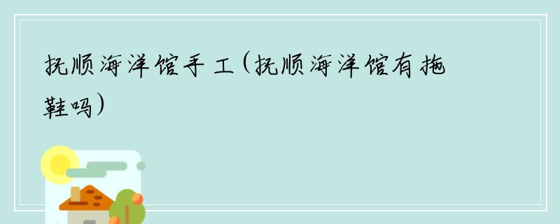 抚顺海洋馆手工(抚顺海洋馆有拖鞋吗)