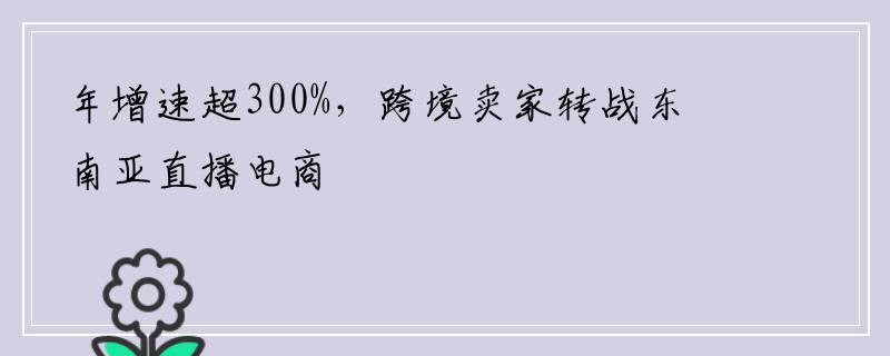 年增速超300%，跨境卖家转战东南亚直播电商