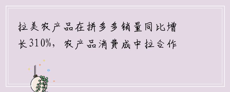 拉美农产品在拼多多销量同比增长310%，农产品消费成中拉合作新支点