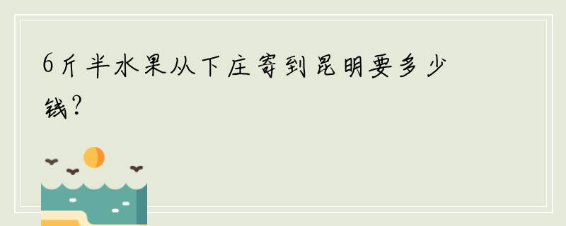 6斤半水果从下庄寄到昆明要多少钱？