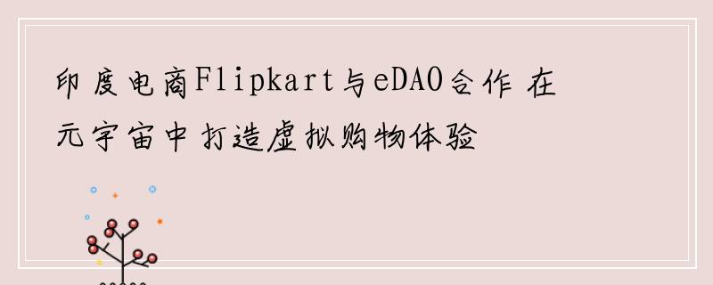 印度电商Flipkart与eDAO合作 在元宇宙中打造虚拟购物体验