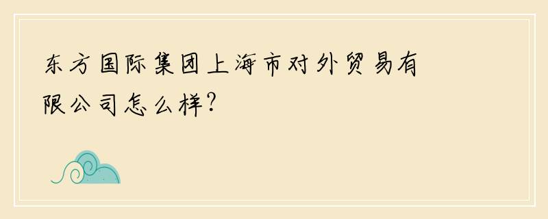 东方国际集团上海市对外贸易有限公司怎么样？