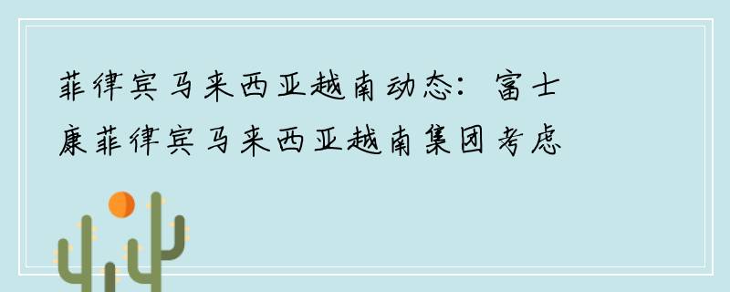 菲律宾马来西亚越南动态：富士康菲律宾马来西亚越南集团考虑在菲律宾马来西亚越南清化省投资13亿美元建设电子工厂