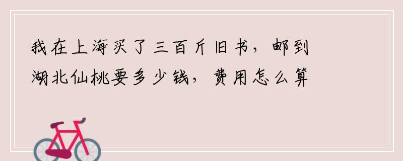 我在上海买了三百斤旧书，邮到湖北仙桃要多少钱，费用怎么算？