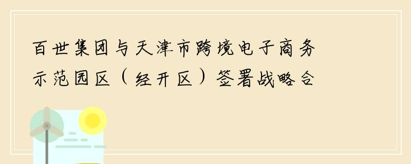 百世集团与天津市跨境电子商务示范园区（经开区）签署战略合作协议
