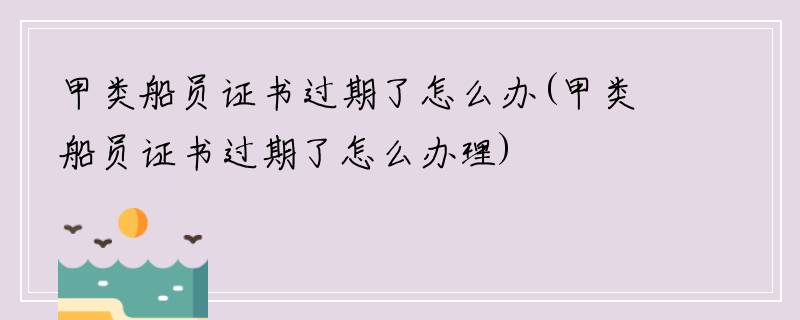 甲类船员证书过期了怎么办(甲类船员证书过期了怎么办理)