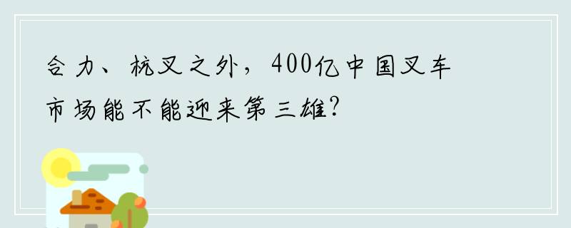 合力、杭叉之外，400亿中国叉车市场能不能迎来第三雄？