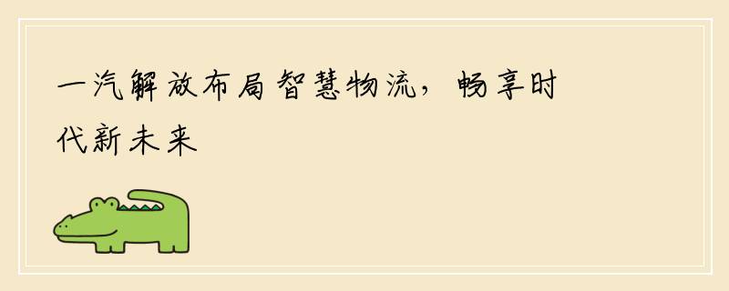 一汽解放布局智慧物流，畅享时代新未来