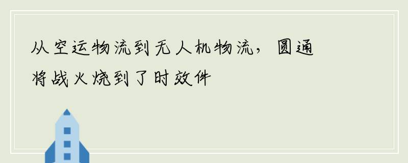从空运物流到无人机物流，圆通将战火烧到了时效件