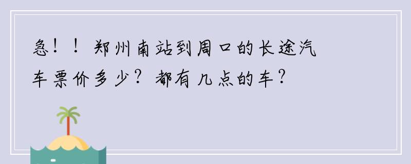 急！！郑州南站到周口的长途汽车票价多少？都有几点的车？