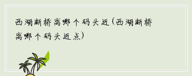 西湖断桥离哪个码头近(西湖断桥离哪个码头近点)