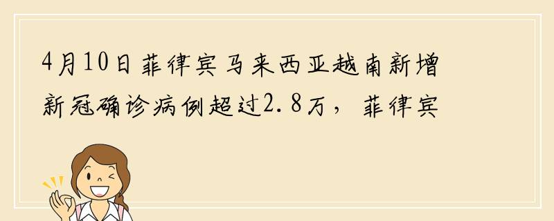4月10日菲律宾马来西亚越南新增新冠确诊病例超过2.8万，菲律宾马来西亚越南-雄王节依旧热闹非凡人山人海