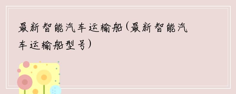 最新智能汽车运输船(最新智能汽车运输船型号)