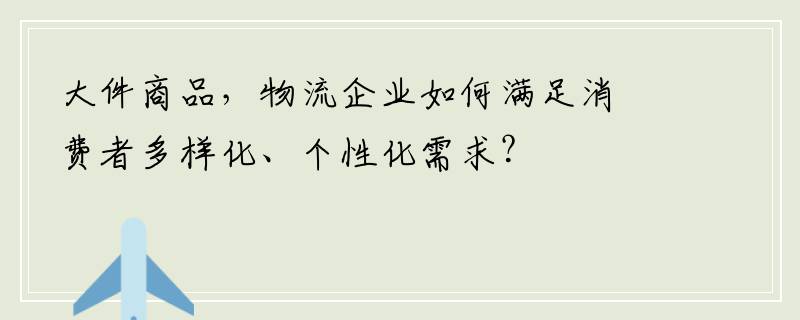 大件商品，物流企业如何满足消费者多样化、个性化需求？