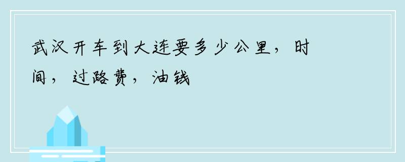 武汉开车到大连要多少公里，时间，过路费，油钱