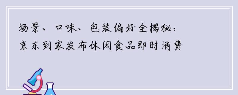 场景、口味、包装偏好全揭秘，京东到家发布休闲食品即时消费趋势报告