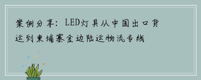 案例分享：LED灯具从中国出口货运到柬埔寨金边陆运物流专线