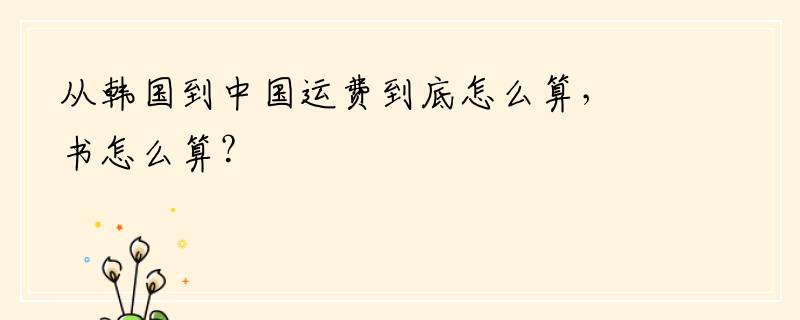 从韩国到中国运费到底怎么算，书怎么算？