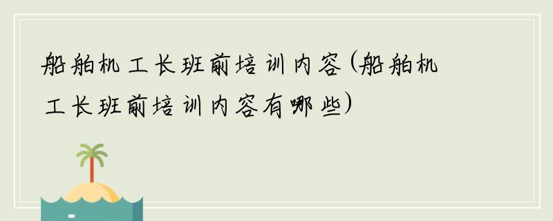 船舶机工长班前培训内容(船舶机工长班前培训内容有哪些)