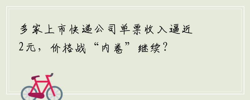 多家上市快递公司单票收入逼近2元，价格战“内卷”继续？