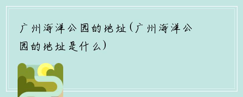 广州海洋公园的地址(广州海洋公园的地址是什么)
