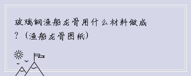 玻璃钢渔船龙骨用什么材料做成？(渔船龙骨图纸)