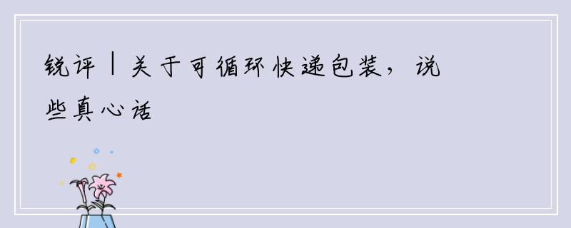 锐评 | 关于可循环快递包装，说些真心话