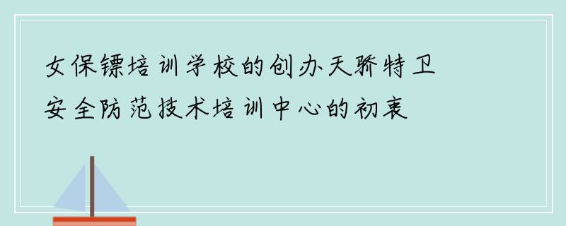 女保镖培训学校的创办天骄特卫安全防范技术培训中心的初衷