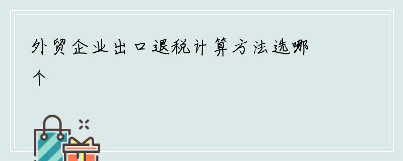 外贸企业出口退税计算方法选哪个