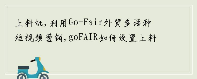 上料机,利用Go-Fair外贸多语种短视频营销,goFAIR如何设置上料机简介方式报价?