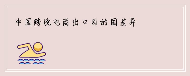 中国跨境电商出口目的国差异